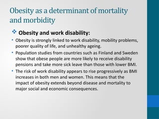 Obesity as a determinant of mortality
and morbidity
 Obesity and work disability:
• Obesity is strongly linked to work disability, mobility problems,
poorer quality of life, and unhealthy ageing.
• Population studies from countries such as Finland and Sweden
show that obese people are more likely to receive disability
pensions and take more sick leave than those with lower BMI.
• The risk of work disability appears to rise progressively as BMI
increases in both men and women. This means that the
impact of obesity extends beyond disease and mortality to
major social and economic consequences.
 