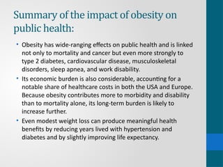 Summary of the impact of obesity on
public health:
• Obesity has wide-ranging effects on public health and is linked
not only to mortality and cancer but even more strongly to
type 2 diabetes, cardiovascular disease, musculoskeletal
disorders, sleep apnea, and work disability.
• Its economic burden is also considerable, accounting for a
notable share of healthcare costs in both the USA and Europe.
Because obesity contributes more to morbidity and disability
than to mortality alone, its long-term burden is likely to
increase further.
• Even modest weight loss can produce meaningful health
benefits by reducing years lived with hypertension and
diabetes and by slightly improving life expectancy.
 
