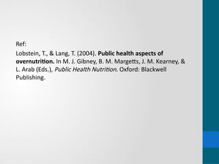 Ref:
Lobstein, T., & Lang, T. (2004). Public health aspects of
overnutrition. In M. J. Gibney, B. M. Margetts, J. M. Kearney, &
L. Arab (Eds.), Public Health Nutrition. Oxford: Blackwell
Publishing.
 