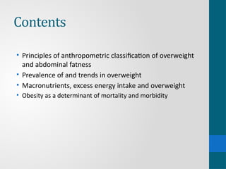 Contents
• Principles of anthropometric classification of overweight
and abdominal fatness
• Prevalence of and trends in overweight
• Macronutrients, excess energy intake and overweight
• Obesity as a determinant of mortality and morbidity
 