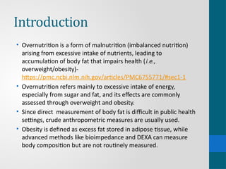 Introduction
• Overnutrition is a form of malnutrition (imbalanced nutrition)
arising from excessive intake of nutrients, leading to
accumulation of body fat that impairs health (i.e.,
overweight/obesity)-
https://pmc.ncbi.nlm.nih.gov/articles/PMC6755771/#sec1-1
• Overnutrition refers mainly to excessive intake of energy,
especially from sugar and fat, and its effects are commonly
assessed through overweight and obesity.
• Since direct measurement of body fat is difficult in public health
settings, crude anthropometric measures are usually used.
• Obesity is defined as excess fat stored in adipose tissue, while
advanced methods like bioimpedance and DEXA can measure
body composition but are not routinely measured.
 