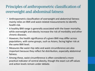 Principles of anthropometric classification of
overweight and abdominal fatness
• Anthropometric classification of overweight and abdominal fatness
mainly relies on BMI and waist-related measurements to identify
health risk.
• A healthy BMI range is generally associated with the lower mortality,
while overweight and obesity increase the risk of morbidity and other
chronic diseases.
• However, the health significance of a given BMI may differ across
populations, with some groups, such as Asians, facing higher risk at
the same BMI level.
• Measures like waist–hip ratio and waist circumference are also
important because they reflect fat distribution, especially abdominal
fatness.
• Among these, waist circumference is often considered a more
practical indicator of central obesity, though the exact cut-off values
and action levels remain under debate.
 