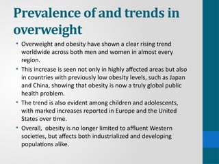 Prevalence of and trends in
overweight
• Overweight and obesity have shown a clear rising trend
worldwide across both men and women in almost every
region.
• This increase is seen not only in highly affected areas but also
in countries with previously low obesity levels, such as Japan
and China, showing that obesity is now a truly global public
health problem.
• The trend is also evident among children and adolescents,
with marked increases reported in Europe and the United
States over time.
• Overall, obesity is no longer limited to affluent Western
societies, but affects both industrialized and developing
populations alike.
 