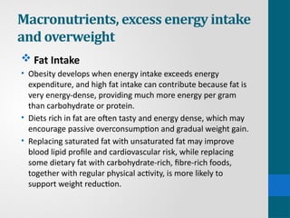 Macronutrients, excess energy intake
and overweight
 Fat Intake
• Obesity develops when energy intake exceeds energy
expenditure, and high fat intake can contribute because fat is
very energy-dense, providing much more energy per gram
than carbohydrate or protein.
• Diets rich in fat are often tasty and energy dense, which may
encourage passive overconsumption and gradual weight gain.
• Replacing saturated fat with unsaturated fat may improve
blood lipid profile and cardiovascular risk, while replacing
some dietary fat with carbohydrate-rich, fibre-rich foods,
together with regular physical activity, is more likely to
support weight reduction.
 