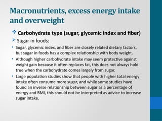 Macronutrients, excess energy intake
and overweight
Carbohydrate type (sugar, glycemic index and fiber)
 Sugar in foods:
• Sugar, glycemic index, and fiber are closely related dietary factors,
but sugar in foods has a complex relationship with body weight.
• Although higher carbohydrate intake may seem protective against
weight gain because it often replaces fat, this does not always hold
true when the carbohydrate comes largely from sugar.
• Large population studies show that people with higher total energy
intake often consume more sugar, and while some studies have
found an inverse relationship between sugar as a percentage of
energy and BMI, this should not be interpreted as advice to increase
sugar intake.
 