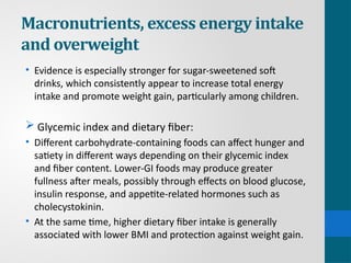 Macronutrients, excess energy intake
and overweight
• Evidence is especially stronger for sugar-sweetened soft
drinks, which consistently appear to increase total energy
intake and promote weight gain, particularly among children.
 Glycemic index and dietary fiber:
• Different carbohydrate-containing foods can affect hunger and
satiety in different ways depending on their glycemic index
and fiber content. Lower-GI foods may produce greater
fullness after meals, possibly through effects on blood glucose,
insulin response, and appetite-related hormones such as
cholecystokinin.
• At the same time, higher dietary fiber intake is generally
associated with lower BMI and protection against weight gain.
 