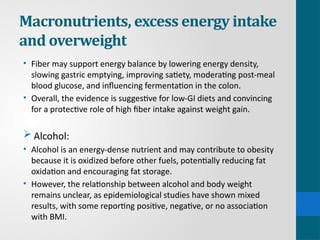 Macronutrients, excess energy intake
and overweight
• Fiber may support energy balance by lowering energy density,
slowing gastric emptying, improving satiety, moderating post-meal
blood glucose, and influencing fermentation in the colon.
• Overall, the evidence is suggestive for low-GI diets and convincing
for a protective role of high fiber intake against weight gain.
 Alcohol:
• Alcohol is an energy-dense nutrient and may contribute to obesity
because it is oxidized before other fuels, potentially reducing fat
oxidation and encouraging fat storage.
• However, the relationship between alcohol and body weight
remains unclear, as epidemiological studies have shown mixed
results, with some reporting positive, negative, or no association
with BMI.
 