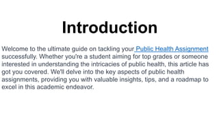 Introduction
Welcome to the ultimate guide on tackling your Public Health Assignment
successfully. Whether you're a student aiming for top grades or someone
interested in understanding the intricacies of public health, this article has
got you covered. We'll delve into the key aspects of public health
assignments, providing you with valuable insights, tips, and a roadmap to
excel in this academic endeavor.
 