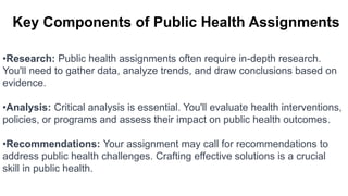 Key Components of Public Health Assignments
•Research: Public health assignments often require in-depth research.
You'll need to gather data, analyze trends, and draw conclusions based on
evidence.
•Analysis: Critical analysis is essential. You'll evaluate health interventions,
policies, or programs and assess their impact on public health outcomes.
•Recommendations: Your assignment may call for recommendations to
address public health challenges. Crafting effective solutions is a crucial
skill in public health.
 