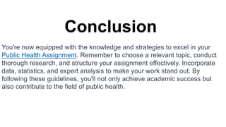 Conclusion
You're now equipped with the knowledge and strategies to excel in your
Public Health Assignment. Remember to choose a relevant topic, conduct
thorough research, and structure your assignment effectively. Incorporate
data, statistics, and expert analysis to make your work stand out. By
following these guidelines, you'll not only achieve academic success but
also contribute to the field of public health.
 