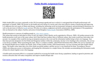 Public Health Assignment Essay
Public health (PH) is an issue continually on the UK Government agenda and one in which it is anticipated that all health professionals will
participate in (Nuttall, 2008). PH focuses on the health and well–being of a society and is the most effective means of protecting and improving
it. It addresses the root causes of illness and disease, including the interacting social environmental, biological, and psychological dimensions, as
well as the provision of effective health services. PH relies on evidence, judgement and skills and promotes the participation of the populations
who are themselves the subject of policy and action (United Kingdom Public Health Association (UKPHA), 2008).
Health promotion is a process of enabling people to...show more content...
This means that seeing an individual in terms of only one aspect of their identity can be unproductive (Weaver, 2009). All mothers present at the
health promotion event were of the same culture, but if there had been mothers there of different culture, their needs would have been taken into
account. An example of this would be having an interpreter present at the event and the information leaflets being in their own language. Sure
Start does provide interpreters for the Polish and Hungarian mothers within the community, but due to low funding in the community, this service
is not always available. When researching this topic, there is a website available, called Polish Information Plus (2009), this service translates all
the National Health Service leaflets into Polish, many of these leaflets include, child immunizations, cervical screening and other health related
issues. The health visitor states that a lot of her clients are polish mothers, and this service is very beneficial for them. According to Weaver
(2009), providing easy access to information, and keeping this information in a simple format, this includes accommodating the information needs
of those for whom English is not a first language.
A health needs assessment (HNA) is a systematic method for reviewing the health issues facing a population, leading to agreed to priorities and
resource allocation that will reduce inequalities and improve health (Hooper and
Get more content on HelpWriting.net
 