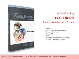 Edition: 1st
Author: Dr. Atiq Ur Rehman
Format: Paperback
Pages: 200
Price: 270
Recommended by Medical Faculty
Khyber Pakhtunkhwa as text.
A handbook of
Public Health
for Paramedics & Nurses
Contact Author: +92 322 9026761 Contact Distributors: 03005746553; 03419875435; 03419875436
 