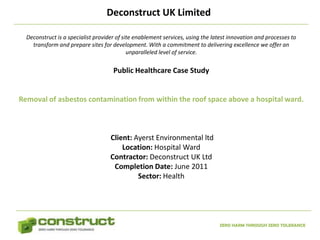 Deconstruct UK Limited

  Deconstruct is a specialist provider of site enablement services, using the latest innovation and processes to
    transform and prepare sites for development. With a commitment to delivering excellence we offer an
                                            unparalleled level of service.


                                     Public Healthcare Case Study


Removal of asbestos contamination from within the roof space above a hospital ward.



                                    Client: Ayerst Environmental ltd
                                        Location: Hospital Ward
                                    Contractor: Deconstruct UK Ltd
                                     Completion Date: June 2011
                                             Sector: Health




                                                                                ZERO HARM THROUGH ZERO TOLERANCE
 