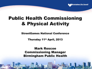 Public Health Commissioning
& Physical Activity
StreetGames National Conference
Thursday 11th
April, 2013
Mark Roscoe
Commissioning Manager
Birmingham Public Health
 