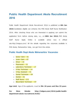 Public Health Department Akola Recruitment
2016
Public Health Department Akola Recruitment 2016 is published on 8th Jan
2016.Candidates eligible can enhance this PHD Akola Staff Nurse Notification
2016. After checking those who are interested in applying can submit the
application form before closing date, i.e., on 28th Jan 2016. PHD Akola
Staff Nurse Apply Online is available active now in official
site http://indguru.com/ All the details regarding the vacancies available in
PHD Akola, Maharashtra India, can get from this article.
Public Health Dept Akola Maharashtra Vacancies
 Senior Clerk – 01
 Junior Clerk – 07
 Driver – 10
 Pharmacist – 21
 Laboratory Technician – 17
 X-Ray Technician – 14
 X-Ray Assistant – 01
 Dental Technician – 04
 Dentist – 01
 Staff Nurse – 211
 Blood Bank Technician – 07
Age Limit: Age of the applicants must be Min 18 years and Max 33 years
For More Details: http://indguru.com/2016/public-health-
department-akola-recruitment/6102/
 