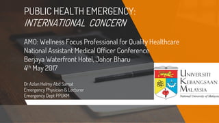 PUBLIC HEALTH EMERGENCY:
INTERNATIONAL CONCERN
AMO: Wellness Focus Professional for Quality Healthcare
National Assistant Medical Officer Conference
Berjaya Waterfront Hotel, Johor Bharu
4th May 2017
Dr Azlan Helmy Abd Samat
Emergency Physician & Lecturer
Emergency Dept PPUKM
 
