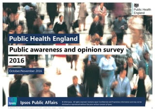 © 2016 Ipsos. All rights reserved. Contains Ipsos' Confidential and Proprietary information
and may not be disclosed or reproduced without the prior written consent of Ipsos.
116-060539-01 PHE Public Awareness and Opinion Survey 2016 | October 2016 | Version 1 | Public Use |
October/November 2016
Public Health England
Public awareness and opinion survey
2016
© 2016 Ipsos. All rights reserved. Contains Ipsos' Confidential and Proprietary information and may not be
disclosed or reproduced without the prior written consent of Ipsos.
 