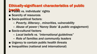 ■ Public vs. individuals’ rights
■ Scarcity of resources
■ Socio-political factors:
– Poverty, illiteracy , minorities, vulnerability
– Abuse of power (‘Nanny State’ & public engagement)
■ Socio-cultural factors:
– Local beliefs vs. “international guidelines”
– Role of families and community leaders
■ Urgency to contain public health threats
■ Inequalities (national and international)
 