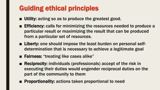 ■ Utility: acting so as to produce the greatest good.
■ Efficiency: calls for minimizing the resources needed to produce a
particular result or maximizing the result that can be produced
from a particular set of resources.
■ Liberty: one should impose the least burden on personal self-
determination that is necessary to achieve a legitimate goal
■ Fairness: “treating like cases alike”
■ Reciprocity: individuals (professionals) accept of the risk in
executing their duties would engender reciprocal duties on the
part of the community to them
■ Proportionality: actions taken proportional to need
 