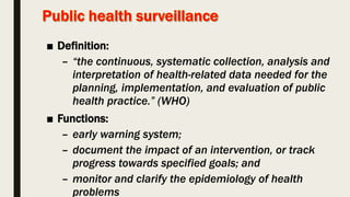 ■ Definition:
– “the continuous, systematic collection, analysis and
interpretation of health-related data needed for the
planning, implementation, and evaluation of public
health practice.” (WHO)
■ Functions:
– early warning system;
– document the impact of an intervention, or track
progress towards specified goals; and
– monitor and clarify the epidemiology of health
problems
 
