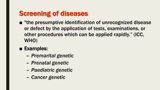 ■ "the presumptive identification of unrecognized disease
or defect by the application of tests, examinations, or
other procedures which can be applied rapidly.” (ICC,
WHO)
■ Examples:
– Premarital genetic
– Prenatal genetic
– Paediatric genetic
– Cancer genetic
 