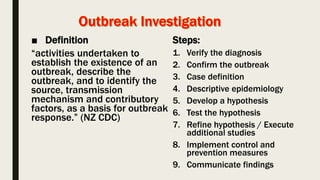 ■ Definition
“activities undertaken to
establish the existence of an
outbreak, describe the
outbreak, and to identify the
source, transmission
mechanism and contributory
factors, as a basis for outbreak
response.” (NZ CDC)
Steps:
1. Verify the diagnosis
2. Confirm the outbreak
3. Case definition
4. Descriptive epidemiology
5. Develop a hypothesis
6. Test the hypothesis
7. Refine hypothesis / Execute
additional studies
8. Implement control and
prevention measures
9. Communicate findings
 