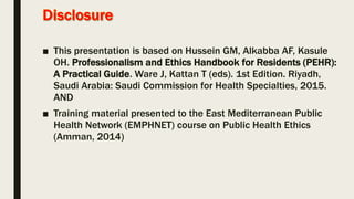 ■ This presentation is based on Hussein GM, Alkabba AF, Kasule
OH. Professionalism and Ethics Handbook for Residents (PEHR):
A Practical Guide. Ware J, Kattan T (eds). 1st Edition. Riyadh,
Saudi Arabia: Saudi Commission for Health Specialties, 2015.
AND
■ Training material presented to the East Mediterranean Public
Health Network (EMPHNET) course on Public Health Ethics
(Amman, 2014)
 