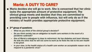 ■ Maria decides she will go to work. She is concerned that her clinic
lacks the appropriate amount of protective equipment. The
clinical group meets and decides that they are committed to
providing care to people with influenza, but will only do so if the
ministry of health provides appropriate protective equipment.
■ 2nd group of questions:
– What do you think of the clinical group's decision?
– Do you think society has an obligation to health care workers in the event of a
pandemic outbreak?
– One of Maria's colleagues is close to retirement. He has diabetes and heart disease.
He tells the clinic that he will not come to work as he feels the risk to his own health
is too great.
– In your view, is the health status of a health care worker an acceptable reason not to
respond to a pandemic virus?
 