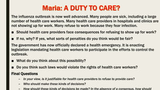 The influenza outbreak is now well advanced. Many people are sick, including a large
number of health care workers. Many health care providers in hospitals and clinics are
not showing up for work. Many refuse to work because they fear infection.
■ Should health care providers face consequences for refusing to show up for work?
■ If no, why? If yes, what sorts of penalties do you think would be fair?
The government has now officially declared a health emergency. It is enacting
legislation mandating health care workers to participate in the efforts to control the
outbreak.
■ What do you think about this possibility?
■ Do you think such laws would violate the rights of health care workers?
Final Questions
– In your view, is it justifiable for health care providers to refuse to provide care?
– Who should make these kinds of decisions?
– How should these kinds of decisions be made? In the absence of a consensus, how should
 