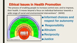 ■ Informed choices and
respect for autonomy
■ Responsibility
■ Altruism
■ Reciprocity
■ Justice
“the process of enabling people to increase control over, and to improve,
their health. It moves beyond a focus on individual behaviour towards a
wide range of social and environmental interventions”. (WHO)
 