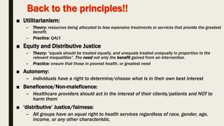 ■ Utilitarianism:
– Theory: resources being allocated to less expensive treatments or services that provide the greatest
benefit.
– Practice: QALY.
■ Equity and Distributive Justice
– Theory: “equals should be treated equally, and unequals treated unequally in proportion to the
relevant inequalities”. The need not only the benefit gained from an intervention.
– Practice: ensure that those in poorest health, or greatest need
■ Autonomy:
– individuals have a right to determine/choose what is in their own best interest
■ Beneficence/Non-maleficence:
– Healthcare providers should act in the interest of their clients/patients and NOT to
harm them
■ ‘distributive’ Justice/fairness:
– All groups have an equal right to health services regardless of race, gender, age,
income, or any other characteristic.
 