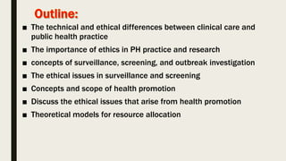 ■ The technical and ethical differences between clinical care and
public health practice
■ The importance of ethics in PH practice and research
■ concepts of surveillance, screening, and outbreak investigation
■ The ethical issues in surveillance and screening
■ Concepts and scope of health promotion
■ Discuss the ethical issues that arise from health promotion
■ Theoretical models for resource allocation
 