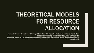 THEORETICAL MODELS
FOR RESOURCE
ALLOCATION
Ezekiel J. Emanuel" Justice and Managed Care: Four Principles for the Just Allocation of Health Care
Resources,” Hastings Center Report 30, no. 3 (2000): 8-16.
Daniels N, Sabin JE. The ethics of accountability in managed care reform. Health Aff (Millwood) 17[5],
50-64. 1998
 