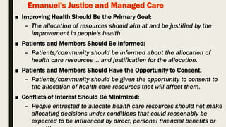 ■ Improving Health Should Be the Primary Goal:
– The allocation of resources should aim at and be justified by the
improvement in people's health
■ Patients and Members Should Be Informed:
– Patients/community should be informed about the allocation of
health care resources … and justification for the allocation.
■ Patients and Members Should Have the Opportunity to Consent.
– Patients/community should be given the opportunity to consent to
the allocation of health care resources that will affect them.
■ Conflicts of Interest Should Be Minimized:
– People entrusted to allocate health care resources should not make
allocating decisions under conditions that could reasonably be
expected to be influenced by direct, personal financial benefits or
 