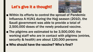 ■ Within its efforts to control the spread of Pandemic
Influenza A H1N1 during the Hajj season (2010), the
Saudi government was able to provide a total of
2,500,000 doses of the newly produced vaccine.
■ The pilgrims are estimated to be 3,500,000; the
working staff who are in contact with pilgrims (entries,
security & health) are about 120,000 persons
■ Who should have the vaccine? Who’s first?
 