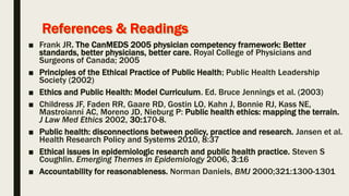 ■ Frank JR. The CanMEDS 2005 physician competency framework: Better
standards, better physicians, better care. Royal College of Physicians and
Surgeons of Canada; 2005
■ Principles of the Ethical Practice of Public Health; Public Health Leadership
Society (2002)
■ Ethics and Public Health: Model Curriculum. Ed. Bruce Jennings et al. (2003)
■ Childress JF, Faden RR, Gaare RD, Gostin LO, Kahn J, Bonnie RJ, Kass NE,
Mastroianni AC, Moreno JD, Nieburg P: Public health ethics: mapping the terrain.
J Law Med Ethics 2002, 30:170-8.
■ Public health: disconnections between policy, practice and research. Jansen et al.
Health Research Policy and Systems 2010, 8:37
■ Ethical issues in epidemiologic research and public health practice. Steven S
Coughlin. Emerging Themes in Epidemiology 2006, 3:16
■ Accountability for reasonableness. Norman Daniels, BMJ 2000;321:1300-1301
 