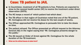 ■ In Countristan, treatment of all TB patients is free. Patients are expected to
show to the nearest health center (HC) to receive the treatment under direct
observation (DOTS).
■ The HC keeps a record of ‘which patient had which dose’.
■ The TB officer in that region of Coutristan noted that one of the TB patient,
Mr. Contagious did not receive his doses for the last couple of weeks.
■ The Officer approached Mr. Contagious to persuade him to take the doses
on time.
■ The patient refused. The Officer presented an official request to the Attorney
General (AG) in the region saying that “Mr. Contagious presents danger to
the public.”
■ The AG issued an Order of Arrest against Mr. Contagious for the whole
duration of the TB treatment.
 What are the ethical issues at stake here?
 