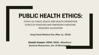 PUBLIC HEALTH ETHICS:
ETHICS OF PUBLIC HEALTH AND HEALTH PROMOTION
ETHICS OF DISASTERS AND EMERGENCY MEDICINE.
RESOURCE ALLOCATION
King Fahad Medical City (May 11, 2016)
Ghaiath Hussein, MBBS, MHSc. (Bioethics)
Doctoral Researcher, Uni. Of Birmingham
 