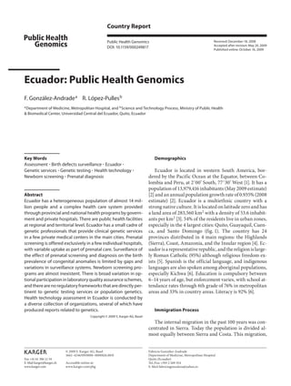 Fax +41 61 306 12 34
E-Mail karger@karger.ch
www.karger.com
Country Report
Public Health Genomics
DOI: 10.1159/000249817
Ecuador: Public Health Genomics
F. González-Andradea
R. López-Pullesb
a
Department of Medicine, Metropolitan Hospital, and b
Science and Technology Process, Ministry of Public Health
& Biomedical Center, Universidad Central del Ecuador, Quito, Ecuador
Demographics
Ecuador is located in western South America, bor-
dered by the Pacific Ocean at the Equator, between Co-
lombia and Peru, at 2˚00’ South, 77˚30’ West [1]. It has a
population of 13,979,416 inhabitants (May 2009 estimate)
[2] and an annual population growth rate of 0.935% (2008
estimate) [2]. Ecuador is a multiethnic country with a
strong native culture. It is located on latitude zero and has
a land area of 283,560 km2
with a density of 53.6 inhabit-
ants per km2 [3]. 54% of the residents live in urban zones,
especially in the 4 largest cities: Quito, Guayaquil, Cuen-
ca, and Santo Domingo (fig. 1). The country has 24
provinces distributed in 4 main regions: the Highlands
(Sierra), Coast, Amazonia, and the Insular region [4]. Ec-
uadorisarepresentativerepublic,andthereligionislarge-
ly Roman Catholic (95%) although religious freedom ex-
ists [5]. Spanish is the official language, and indigenous
languages are also spoken among aboriginal populations,
especially Kichwa [6]. Education is compulsory between
6–14 years of age, but enforcement varies, with school at-
tendance rates through 6th grade of 76% in metropolitan
areas and 33% in country areas. Literacy is 92% [6].
Immigration Process
The internal migration in the past 100 years was con-
centrated in Sierra. Today the population is divided al-
most equally between Sierra and Costa. This migration,
Key Words
Assessment ؒ Birth defects surveillance ؒ Ecuador ؒ
Genetic services ؒ Genetic testing ؒ Health technology ؒ
Newborn screening ؒ Prenatal diagnosis
Abstract
Ecuador has a heterogeneous population of almost 14 mil-
lion people and a complex health care system provided
through provincial and national health programs by govern-
ment and private hospitals. There are public health facilities
at regional and territorial level. Ecuador has a small cadre of
genetic professionals that provide clinical genetic services
in a few private medical centers in the main cities. Prenatal
screening is offered exclusively in a few individual hospitals,
with variable uptake as part of prenatal care. Surveillance of
the effect of prenatal screening and diagnosis on the birth
prevalence of congenital anomalies is limited by gaps and
variations in surveillance systems. Newborn screening pro-
grams are almost inexistent. There is broad variation in op-
tional participation in laboratory quality assurance schemes,
and there are no regulatory frameworks that are directly per-
tinent to genetic testing services or population genetics.
Health technology assessment in Ecuador is conducted by
a diverse collection of organizations, several of which have
produced reports related to genetics.
Copyright © 2009 S. Karger AG, Basel
Received: December 18, 2008
Accepted after revision: May 20, 2009
Published online: October 16, 2009
Fabricio González-Andrade
Department of Medicine, Metropolitan Hospital
Quito (Ecuador)
Tel./Fax +593 2 269 354
E-Mail fabriciogonzaleza@yahoo.es
© 2009 S. Karger AG, Basel
1662–4246/09/0000–0000$26.00/0
Accessible online at:
www.karger.com/phg
© Free Author
Copy – for per-
sonal use only
ANY DISTRIBUTION OF THIS
ARTICLE WITHOUT WRITTEN
CONSENT FROM S. KARGER
AG, BASEL IS A VIOLATION
OF THE COPYRIGHT.
Written permission to distrib-
ute the PDF will be granted
against payment of a per-
mission fee, which is based
on the number of accesses
required. Please contact
permission@karger.ch
© Free Author Copy – for personal use only
ANY DISTRIBUTION OF THIS ARTICLE WITHOUT WRITTEN CONSENT FROM S. KARGER AG, BASEL IS A
Written permission to distribute the PDF will be granted against payment of a permission fee, which i
 