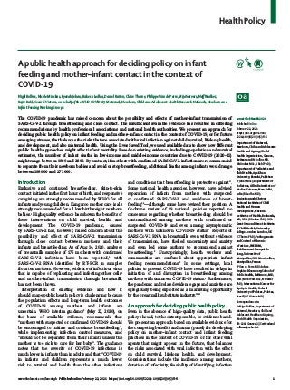 Health Policy
www.thelancet.com/lancetgh Published online February 22, 2021 https://doi.org/10.1016/S2214-109X(20)30538-6	 1
A public health approach for deciding policy on infant
feeding and mother–infant contact in the context of
COVID-19
Nigel Rollins, Nicole Minckas, Fyezah Jehan, Rakesh Lodha, Daniel Raiten, ClaireThorne, PhilippeVan de Perre, MijaVervers, NeffWalker,
Rajiv Bahl, Cesar GVictora, on behalf of theWHO COVID-19 Maternal, Newborn, Child and Adolescent Health Research Network, Newborn and
Infant FeedingWorking Groups
The COVID-19 pandemic has raised concern about the possibility and effects of mother–infant transmission of
SARS-CoV-2 through breastfeeding and close contact. The insufficient available evidence has resulted in differing
recommendations by health professional associations and national health authorities. We present an approach for
deciding public health policy on infant feeding and mother–infant contact in the context of COVID-19, or for future
emerging viruses, that balances the risks that are associated with viral infection against child survival, lifelong health,
and development, and also maternal health. Using the Lives Saved Tool, we used available data to show how different
public health approaches might affect infant mortality. Based on existing evidence, including population and survival
estimates, the number of infant deaths in low-income and middle-income countries due to COVID-19 (2020–21)
might range between 1800 and 2800. By contrast, if mothers with confirmed SARS-CoV-2 infection are recommended
to separate from their newborn babies and avoid or stop breastfeeding, additional deaths among infants would range
between 188 000 and 273 000.
Introduction
Exclusive and continued breastfeeding, skin-to-skin
contact initiated in the first hour of birth, and responsive
caregiving are strongly recommended by WHO for all
infants and young children. Kangaroo mother care is als
strongly recommended for all low-birthweight newborn
babies.1
High-quality evidence has shown the benefits of
these interventions on child survival, health, and
development. The COVID-19 pandemic, caused
by SARS-CoV-2 has, however, raised concern about the
possibility and effect of SARS-CoV-2 transmission
through close contact between mothers and their
infants and breastfeeding. As of Aug 14, 2020, analyses
of breastmilk samples of 175 mothers with confirmed
SARS-CoV-2 infection have been reported,2
with
SARS-CoV-2 RNA identified by RT-PCR in samples
from ten mothers. However, evidence of infectious virus
that is capable of replicating and infecting other cells3
and mother–infant transmission through breastmilk
has not been shown.
Interpretation of existing evidence and how it
should shape public health policy is challenging because
the population effects and long-term health outcomes
of COVID-19 among mothers and infants are
uncertain. WHO interim guidance4
(May 27, 2020), on
the basis of available evidence, recommends that
“mothers with suspected or confirmed COVID-19 should
be encouraged to initiate and continue breastfeeding”,
while implementing infection control measures, and
“should not be separated from their infants unless the
mother is too sick to care for her baby”. The guidance
notes that the severity of COVID-19 infections is
much lower in infants than in adults and that “COVID-19
in infants and children represents a much lower
risk to survival and health than the other infections
and conditions that breastfeeding is protective against”.
Some national health agencies, however, have advised
separation of infants from mothers with suspected
or confirmed SARS-CoV-2 and avoidance of breast­
feeding5,6
—although some have revised their position. A
Cochrane review of 19 national policies reported no
consensus regarding whether breastfeeding should be
contraindicated among mothers with confirmed or
suspected COVID-19 and even among asymptomatic
mothers with unknown COVID-19 status.7
Reports of
SARS-CoV-2 RNA in breastmilk, even without evidence
of transmission, have fuelled uncertainty and anxiety
and even led some authors to recommend against
breastfeeding.8
Unsurprisingly, health workers and
communities are confused about appropriate infant
feeding recommendations.9
In some settings, local
policies to prevent COVID-19 have resulted in delays in
initiation of and disruption in breastfeeding among
mothers with unknown COVID-19 status.9
Furthermore,
the pandemic and related evidence gaps and anxieties are
egregiously being exploited as a marketing opportunity
by the breastmilk substitute industry.10,11
An approach for deciding public health policy
Even in the absence of high-quality data, public health
policy should, to the extent possible, be evidence-based.
We present an approach based on available evidence for
the competing benefits and harms (panel) for developing
policy on mother–infant contact and infant feeding
practices in the context of COVID-19, or for other viral
agents that might appear in the future, that balances
the risks associated with viral infection with the effect
on child survival, lifelong health, and development.
Considerations include the incidence among mothers,
duration of infectivity, feasibility of identifying infection
Lancet Glob Health 2021
Published Online
February 22, 2021
https://doi.org/10.1016/
S2214-109X(20)30538-6
Department of Maternal,
Newborn, Child and Adolescent
Health and Ageing,World
Health Organization, Geneva,
Switzerland (N Rollins MD,
N Minckas MSc, R Bahl PhD);
Department of Pediatrics and
Child Health, Aga Khan
University, Karachi, Pakistan
(F Jehan MSc); Department of
Pediatrics, All India Institute of
Medical Sciences, New Delhi,
India (R Lodha MD);
Eunice Kennedy Shriver
National Institute of Child
Health and Human
Development, National
Institutes of Health, Bethesda,
MD, USA (D Raiten PhD); UCL
Great Ormond Street Institute
of Child Health, University
College London, London, UK
(CThorne PhD); Pathogenesis
and Control of Chronic
Infections, INSERM,
Etablissement Français du
Sang, University of
Montpellier, CHU Montpellier,
Montpellier, France
(PVan de Perre MD); Johns
Hopkins Bloomberg School of
Public Health, Baltimore, MD,
USA (MVervers MSc, NWalker
PhD); International Center for
Equity in Health, Federal
University of Pelotas, Pelotas,
Brazil (C GVictora MD)
Correspondence to:
Dr Nigel Rollins, Department of
Maternal, Newborn, Child and
Adolescent Health and Ageing,
World Health Organization,
CH-1211 Geneva 27, Switzerland
rollinsn@who.int
 