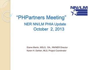 “PHPartners Meeting”
NER NN/LM PHIA Update
October 2, 2013
Elaine Martin, MSLS, DA., NN/NER Director
Karen H. Dahlen, MLS, Project Coordinator
 