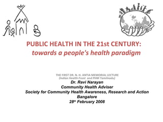 PUBLIC HEALTH IN THE 21st CENTURY:   towards a people's health paradigm THE FIRST DR. N. H. ANTIA MEMORIAL LECTURE (Indian Health Front  and PHM Tamilnadu)  Dr. Ravi Narayan Community Health Adviser Society for Community Health Awareness, Research and Action Bangalore  28 th  February 2008 