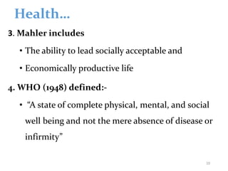 Health…
3. Mahler includes
• The ability to lead socially acceptable and
• Economically productive life
4. WHO (1948) defined:-
• “A state of complete physical, mental, and social
well being and not the mere absence of disease or
infirmity”
10
 