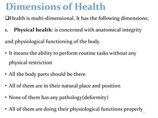 Dimensions of Health
Health is multi-dimensional. It has the following dimensions;
1. Physical health: is concerned with anatomical integrity
and physiological functioning of the body.
• It means the ability to perform routine tasks without any
physical restriction
• All the body parts should be there
• All of them are in their natural place and position
• None of them has any pathology(deformity)
• All of them are doing their physiological functions properly
11
 