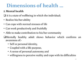 Dimensions of health …
2. Mental health
 it is a state of wellbeing in which the individual;
• Realize his/her ability
• Can cope with normal stresses of life
• Can work productively and fruitfully
• Able to make contribution to his/her community
Mentally healthy adult shows behavior which confirms an
awareness of:-
• Self or personal identity,
• Coupled with a life purpose,
• A sense of personal autonomy and
• willingness to perceive reality and cope with its difficulties
12
 
