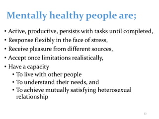 Mentally healthy people are;
• Active, productive, persists with tasks until completed,
• Response flexibly in the face of stress,
• Receive pleasure from different sources,
• Accept once limitations realistically,
• Have a capacity
• To live with other people
• To understand their needs, and
• To achieve mutually satisfying heterosexual
relationship
13
 