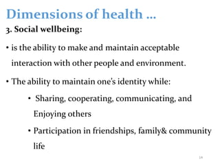 Dimensions of health …
3. Social wellbeing:
• is the ability to make and maintain acceptable
interaction with other people and environment.
• The ability to maintain one’s identity while:
• Sharing, cooperating, communicating, and
Enjoying others
• Participation in friendships, family& community
life
14
 