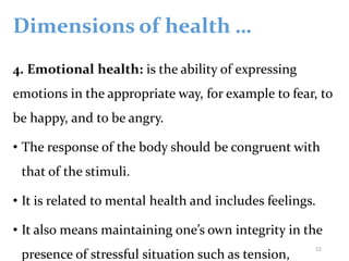 Dimensions of health …
4. Emotional health: is the ability of expressing
emotions in the appropriate way, for example to fear, to
be happy, and to be angry.
• The response of the body should be congruent with
that of the stimuli.
• It is related to mental health and includes feelings.
• It also means maintaining one’s own integrity in the
presence of stressful situation such as tension,
15
 