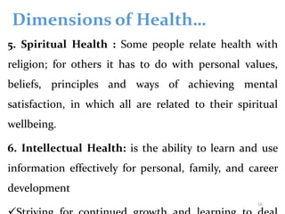Dimensions of Health…
5. Spiritual Health : Some people relate health with
religion; for others it has to do with personal values,
beliefs, principles and ways of achieving mental
satisfaction, in which all are related to their spiritual
wellbeing.
6. Intellectual Health: is the ability to learn and use
information effectively for personal, family, and career
development
16
 