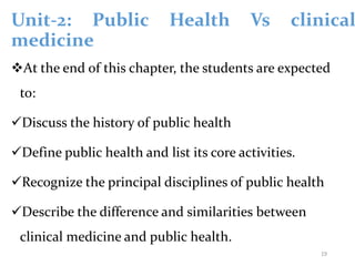Unit-2: Public Health Vs clinical
medicine
At the end of this chapter, the students are expected
to:
Discuss the history of public health
Define public health and list its core activities.
Recognize the principal disciplines of public health
Describe the difference and similarities between
clinical medicine and public health.
19
 